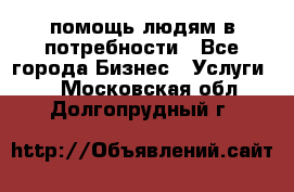 помощь людям в потребности - Все города Бизнес » Услуги   . Московская обл.,Долгопрудный г.